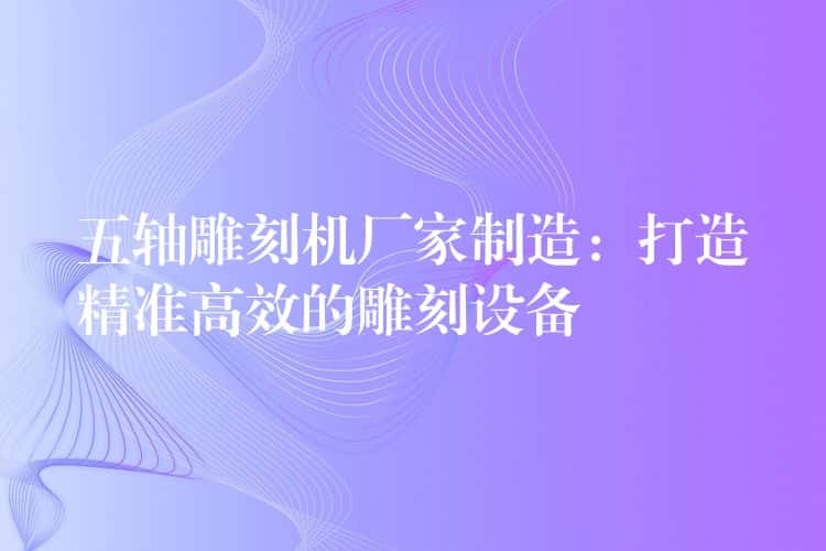 五轴雕刻机厂家制造：打造精准高效的雕刻设备