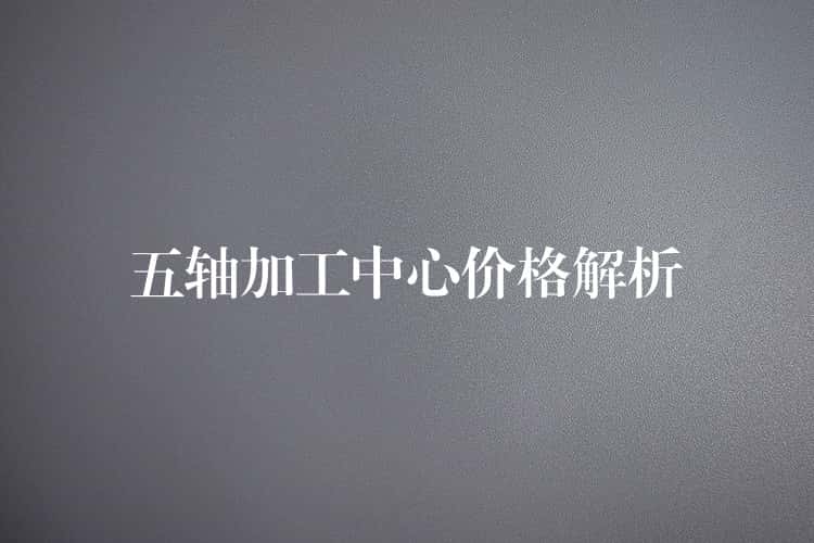 五轴加工中心价格解析 五轴加工中心价格解析