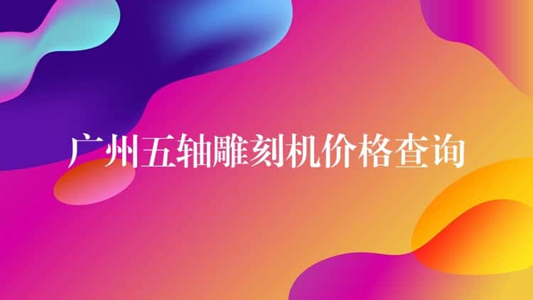广州五轴雕刻机价格查询 广州五轴雕刻机价格查询