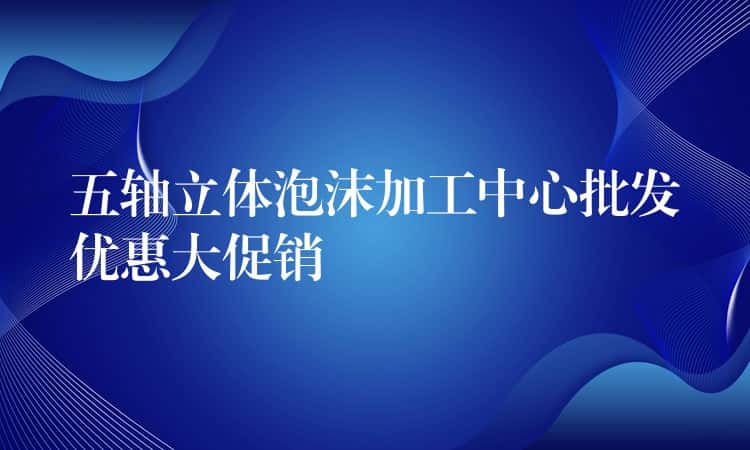 五轴立体泡沫加工中心批发优惠大促销 五轴立体泡沫加工中心批发优惠大促销