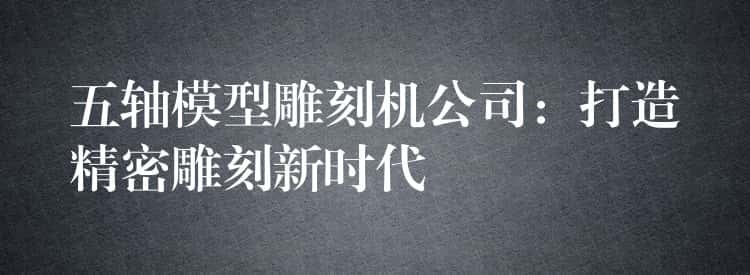 五轴模型雕刻机公司：打造精密雕刻新时代