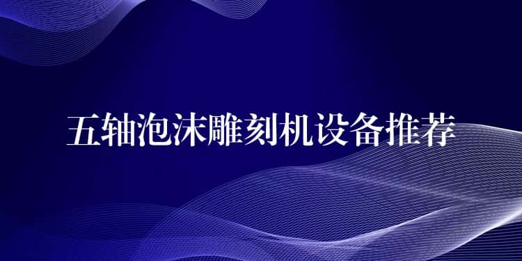 五轴泡沫雕刻机设备推荐 五轴泡沫雕刻机设备推荐