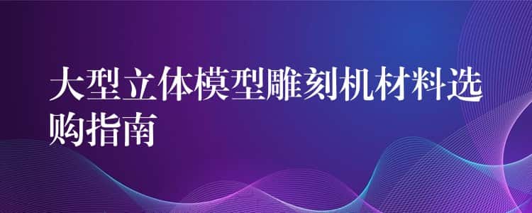 大型立体模型雕刻机材料选购指南 大型立体模型雕刻机材料选购指南