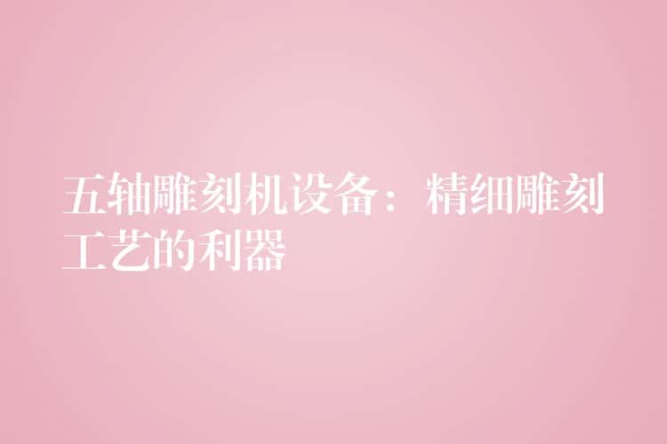 五轴雕刻机设备：精细雕刻工艺的利器