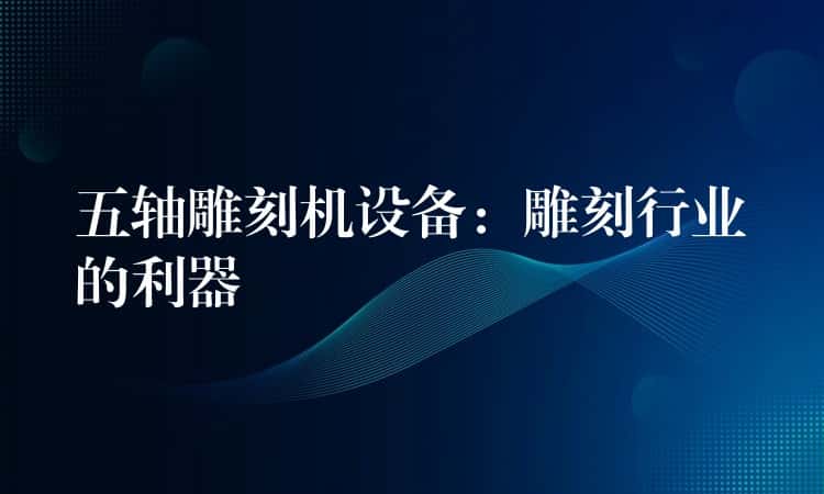 五轴雕刻机设备：雕刻行业的利器